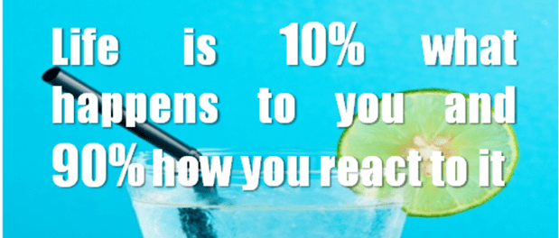 Life is 10% what happens to you and 90% how you react to it.
